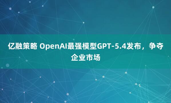 亿融策略 OpenAI最强模型GPT-5.4发布，争夺企业市场