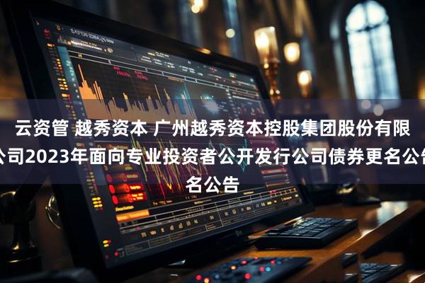 云资管 越秀资本 广州越秀资本控股集团股份有限公司2023年面向专业投资者公开发行公司债券更名公告