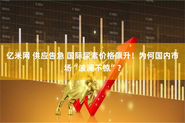 亿米网 供应告急 国际尿素价格飙升！为何国内市场“波澜不惊”？