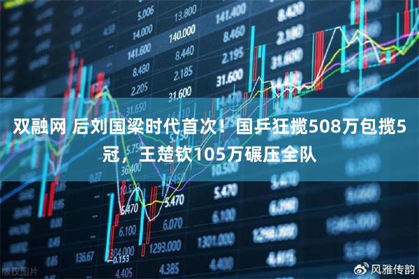 双融网 后刘国梁时代首次！国乒狂揽508万包揽5冠，王楚钦105万碾压全队