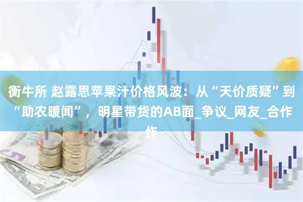 衡牛所 赵露思苹果汁价格风波:从“天价质疑”到“助农暖闻”,明星带货的AB面_争议_网友_合作