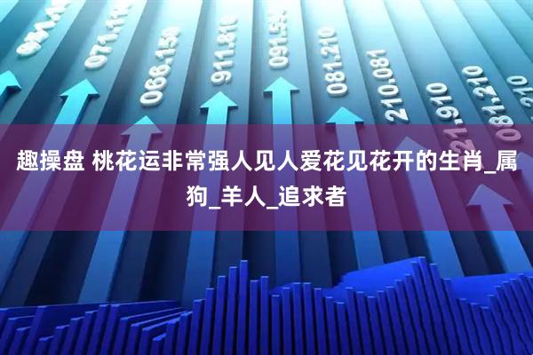 趣操盘 桃花运非常强人见人爱花见花开的生肖_属狗_羊人_追求者