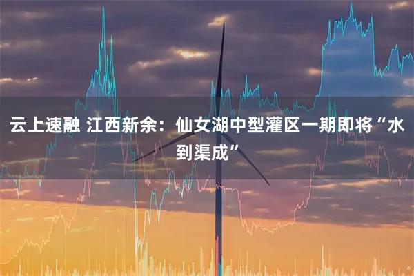 云上速融 江西新余:仙女湖中型灌区一期即将“水到渠成”