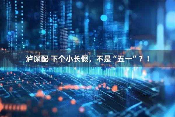 泸深配 下个小长假,不是“五一”?!