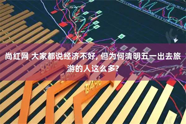 尚红网 大家都说经济不好, 但为何清明五一出去旅游的人这么多?