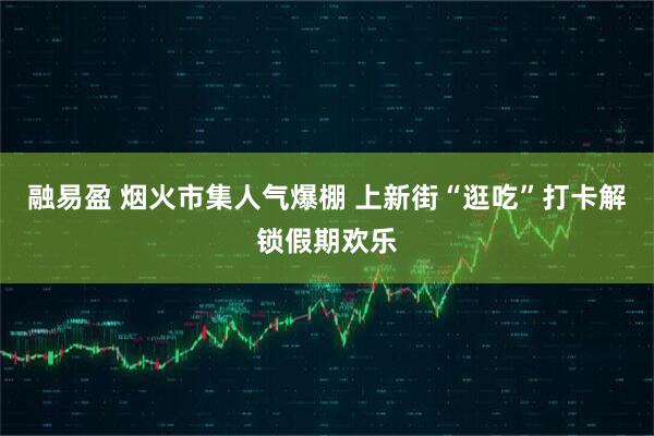 融易盈 烟火市集人气爆棚 上新街“逛吃”打卡解锁假期欢乐