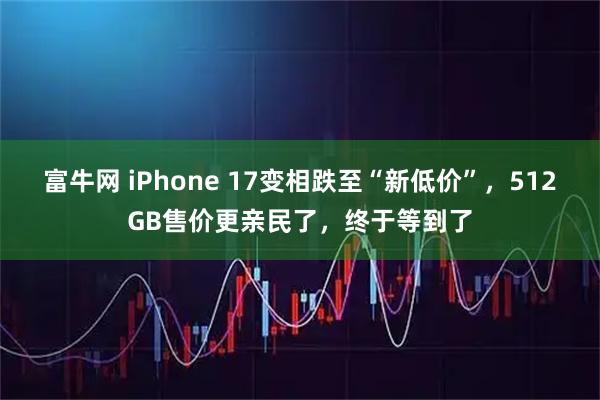 富牛网 iPhone 17变相跌至“新低价”，512GB售价更亲民了，终于等到了