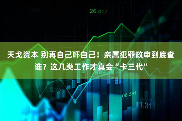 天戈资本 别再自己吓自己!亲属犯罪政审到底查谁?这几类工作才真会“卡三代”