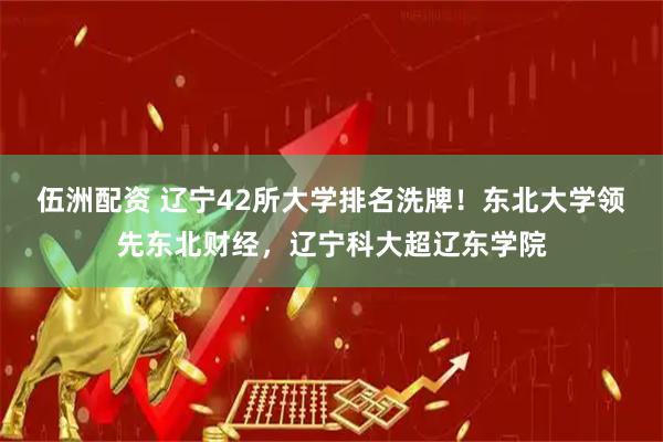 伍洲配资 辽宁42所大学排名洗牌！东北大学领先东北财经，辽宁科大超辽东学院