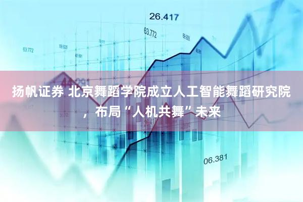 扬帆证券 北京舞蹈学院成立人工智能舞蹈研究院,布局“人机共舞”未来