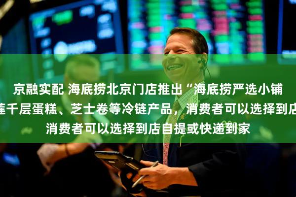 京融实配 海底捞北京门店推出“海底捞严选小铺”，商品涵盖榴莲千层蛋糕、芝士卷等冷链产品，消费者可以选择到店自提或快递到家
