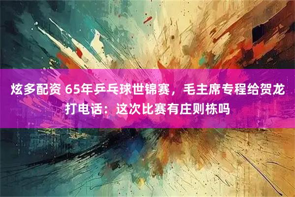 炫多配资 65年乒乓球世锦赛，毛主席专程给贺龙打电话：这次比赛有庄则栋吗
