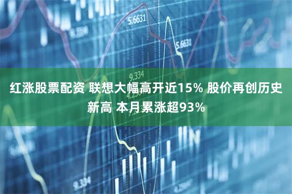 红涨股票配资 联想大幅高开近15% 股价再创历史新高 本月累涨超93%