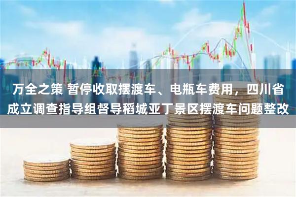 万全之策 暂停收取摆渡车、电瓶车费用，四川省成立调查指导组督导稻城亚丁景区摆渡车问题整改