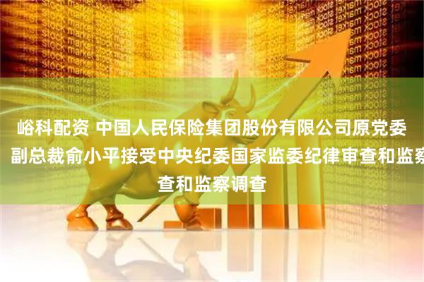 峪科配资 中国人民保险集团股份有限公司原党委委员、副总裁俞小平接受中央纪委国家监委纪律审查和监察调查