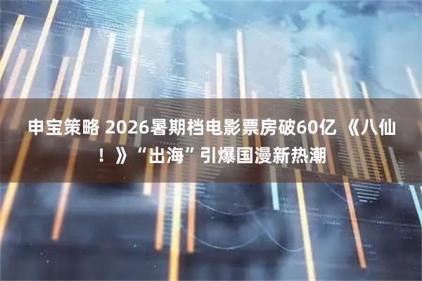 申宝策略 2026暑期档电影票房破60亿 《八仙!》“出海”引爆国漫新热潮