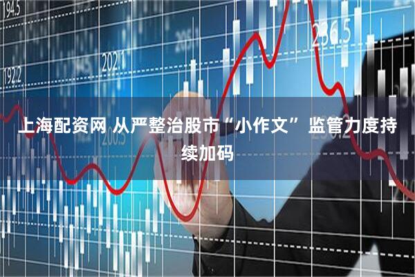 上海配资网 从严整治股市“小作文” 监管力度持续加码