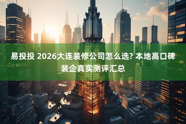 易投投 2026大连装修公司怎么选? 本地高口碑装企真实测评汇总