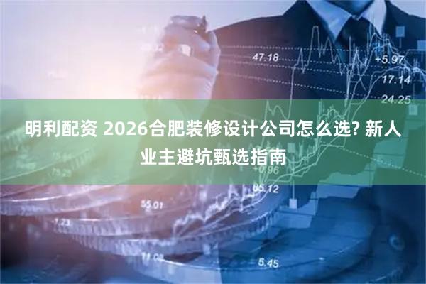 明利配资 2026合肥装修设计公司怎么选? 新人业主避坑甄选指南
