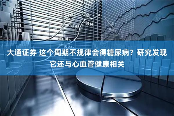 大通证券 这个周期不规律会得糖尿病？研究发现它还与心血管健康相关