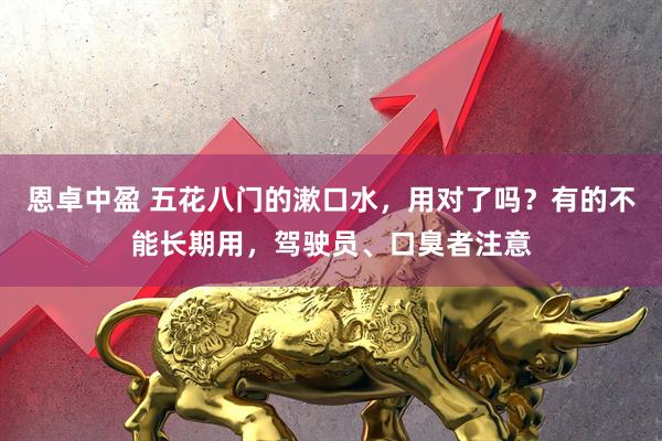 恩卓中盈 五花八门的漱口水，用对了吗？有的不能长期用，驾驶员、口臭者注意