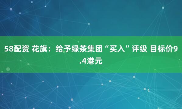 58配资 花旗：给予绿茶集团“买入”评级 目标价9.4港元